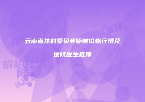 云南省注射爱贝芙除皱价格行情及医院医生推荐