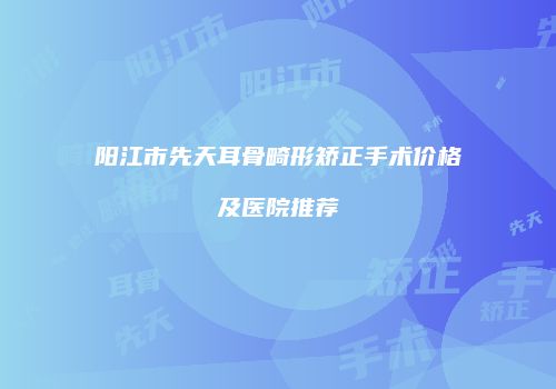 阳江市先天耳骨畸形矫正手术价格及医院推荐