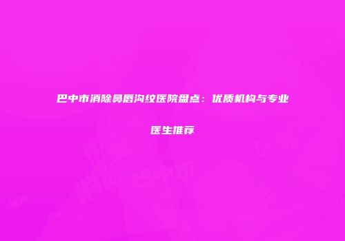 巴中市消除鼻唇沟纹医院盘点：优质机构与专业医生推荐