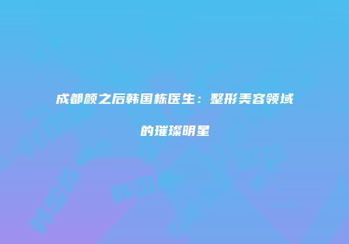 成都颜之后韩国栋医生：整形美容领域的璀璨明星