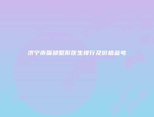 济宁市嘴部整形医生排行及价格参考