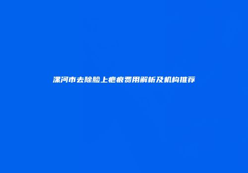 漯河市去除脸上疤痕费用解析及机构推荐
