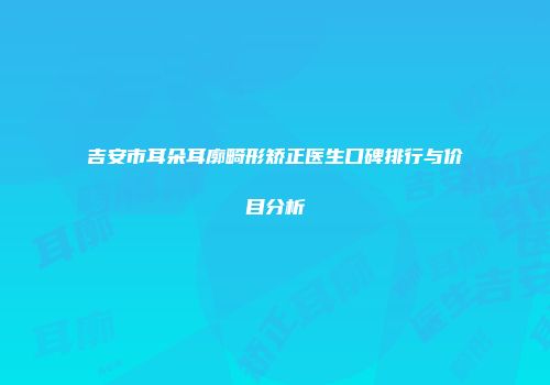 吉安市耳朵耳廓畸形矫正医生口碑排行与价目分析