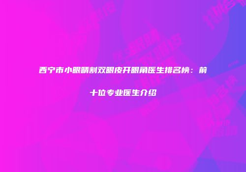西宁市小眼睛割双眼皮开眼角医生排名榜：前十位专业医生介绍