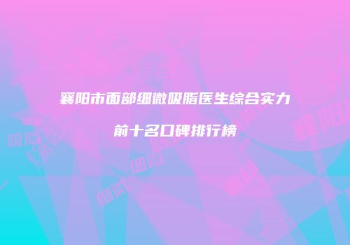 襄阳市面部细微吸脂医生综合实力前十名口碑排行榜