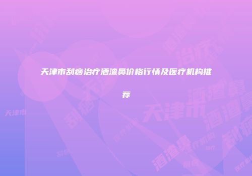 天津市刮痧治疗酒渣鼻价格行情及医疗机构推荐