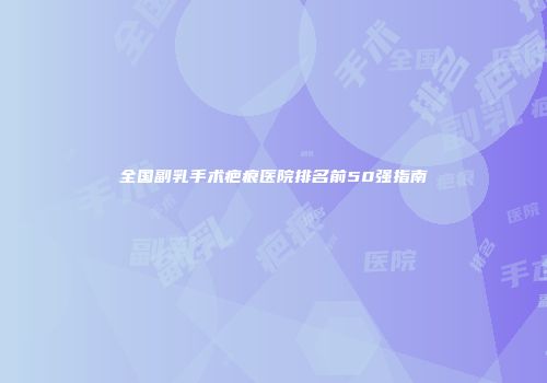 全国副乳手术疤痕医院排名前50强指南