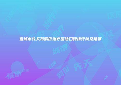 运城市先天耳畸形治疗医院口碑排行榜及推荐