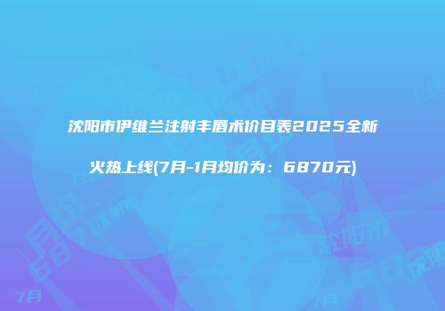 沈阳市伊维兰注射丰唇术价目表2025全新火热上线(7月-1月均价为：6870元)