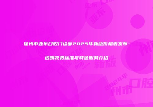 锦州市亚东口腔门诊部2025年新版价格表发布：透明收费标准与特色服务介绍