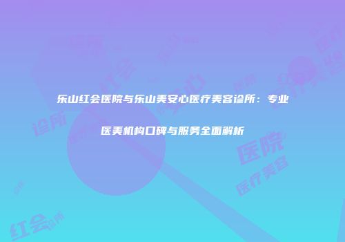 乐山红会医院与乐山美安心医疗美容诊所：专业医美机构口碑与服务全面解析