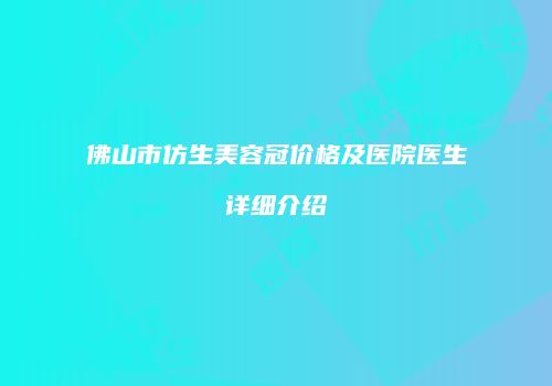 佛山市仿生美容冠价格及医院医生详细介绍