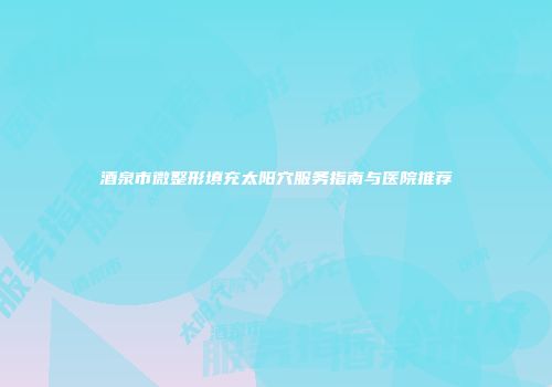 酒泉市微整形填充太阳穴服务指南与医院推荐