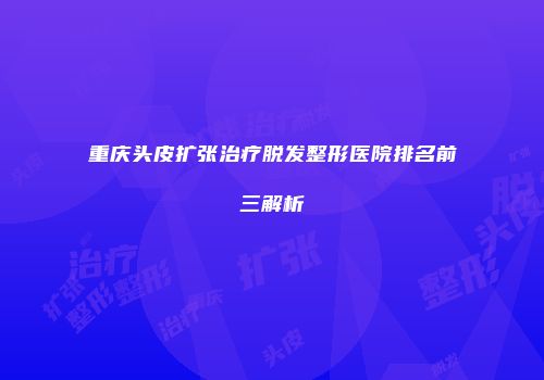 重庆头皮扩张治疗脱发整形医院排名前三解析