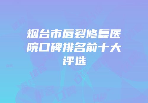 烟台市唇裂修复医院口碑排名前十大评选