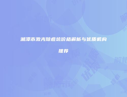 湘潭市激光除痘坑价格解析与优质机构推荐