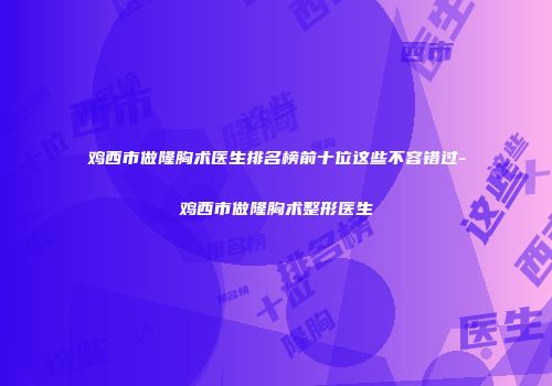 鸡西市做隆胸术医生排名榜前十位这些不容错过-鸡西市做隆胸术整形医生
