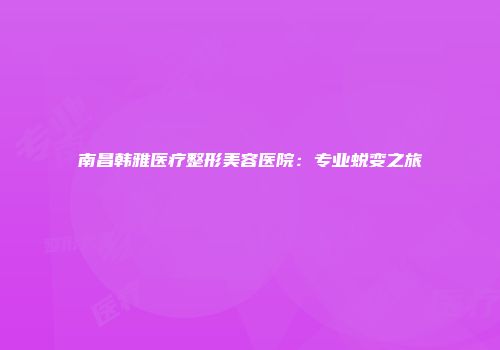 南昌韩雅医疗整形美容医院：专业蜕变之旅
