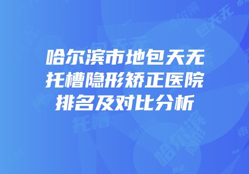 哈尔滨市地包天无托槽隐形矫正医院排名及对比分析