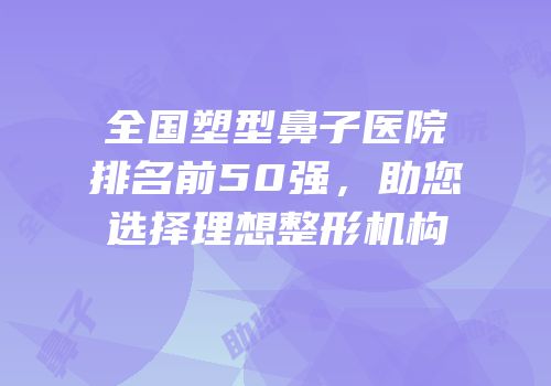 全国塑型鼻子医院排名前50强，助您选择理想整形机构