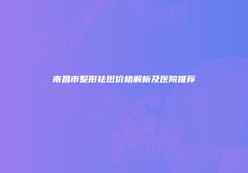 南昌市整形祛斑价格解析及医院推荐