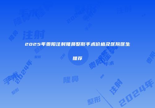 2025年贵阳注射隆鼻整形手术价格及医院医生推荐