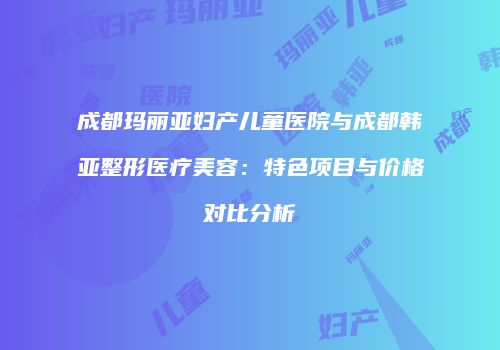 成都玛丽亚妇产儿童医院与成都韩亚整形医疗美容：特色项目与价格对比分析