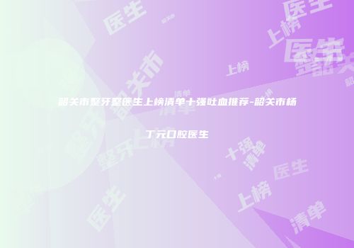 韶关市整牙整医生上榜清单十强吐血推荐-韶关市杨丁元口腔医生