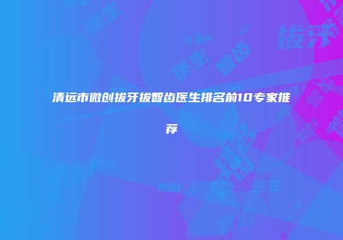清远市微创拔牙拔智齿医生排名前10专家推荐