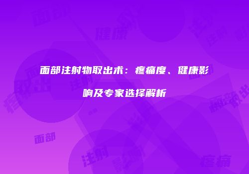 面部注射物取出术：疼痛度、健康影响及专家选择解析