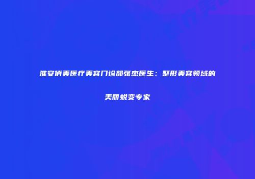 淮安俏美医疗美容门诊部张杰医生：整形美容领域的美丽蜕变专家