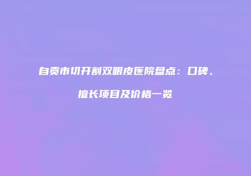 自贡市切开割双眼皮医院盘点：口碑、擅长项目及价格一览