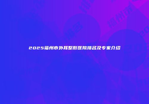 2025福州市外耳整形医院排名及专家介绍