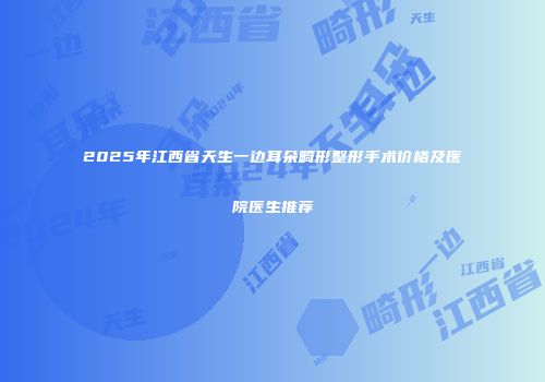 2025年江西省天生一边耳朵畸形整形手术价格及医院医生推荐