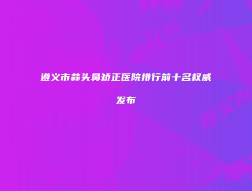 遵义市蒜头鼻矫正医院排行前十名权威发布