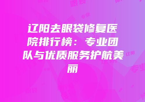 辽阳去眼袋修复医院排行榜：专业团队与优质服务护航美丽