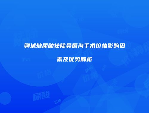聊城玻尿酸祛除鼻唇沟手术价格影响因素及优势解析