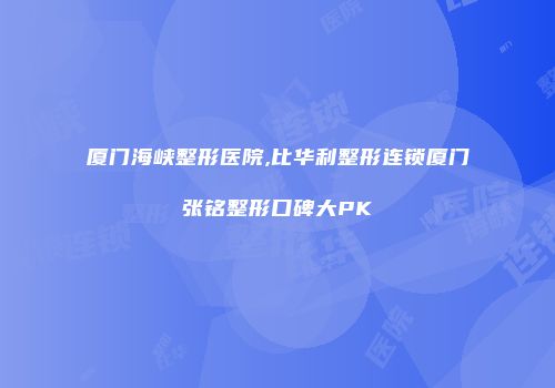 厦门海峡整形医院,比华利整形连锁厦门张铭整形口碑大PK