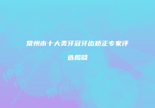 常州市十大美牙冠牙齿矫正专家评选揭晓