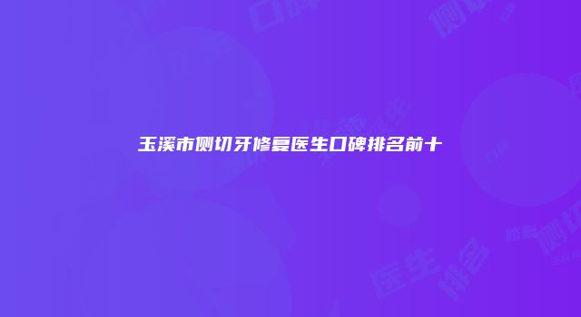 玉溪市侧切牙修复医生口碑排名前十