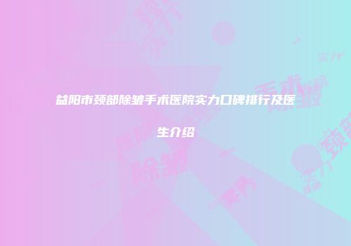 益阳市颈部除皱手术医院实力口碑排行及医生介绍