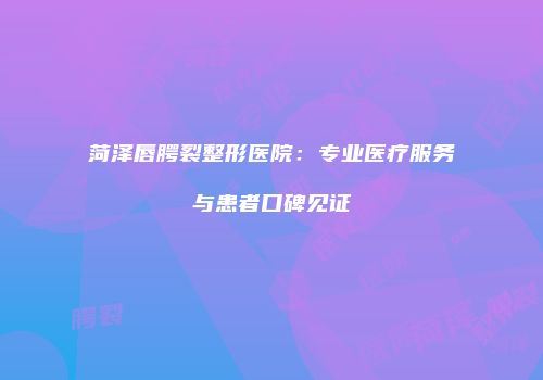 菏泽唇腭裂整形医院：专业医疗服务与患者口碑见证