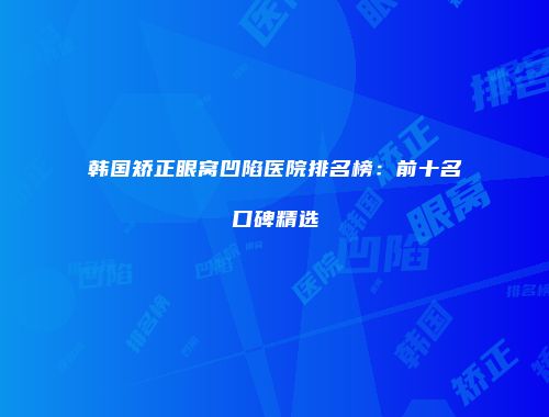 韩国矫正眼窝凹陷医院排名榜：前十名口碑精选