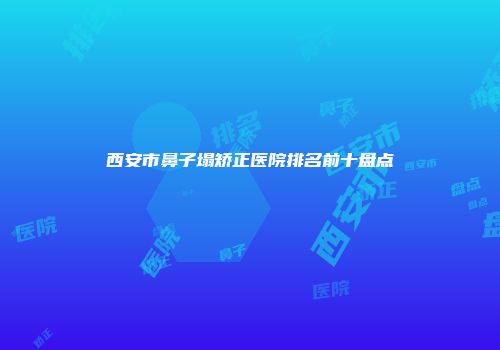 西安市鼻子塌矫正医院排名前十盘点