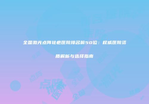 全国激光点阵祛疤医院排名前50位：权威医院资质解析与选择指南