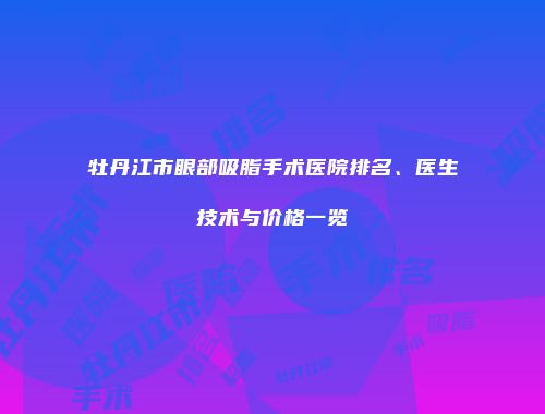 牡丹江市眼部吸脂手术医院排名、医生技术与价格一览