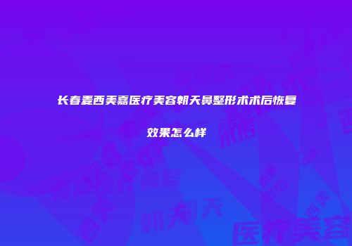 长春麦西美嘉医疗美容朝天鼻整形术术后恢复效果怎么样