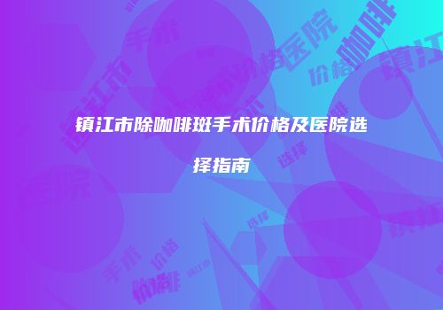 镇江市除咖啡斑手术价格及医院选择指南