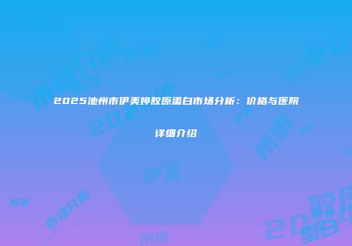 2025池州市伊美婷胶原蛋白市场分析：价格与医院详细介绍