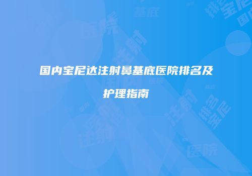 国内宝尼达注射鼻基底医院排名及护理指南